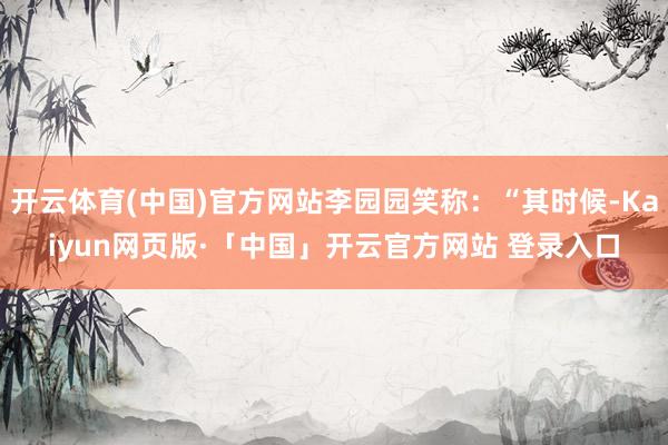 開云體育(中國)官方網站李園園笑稱：“其時候-Kaiyun網頁版·「中國」開云官方網站 登錄入口