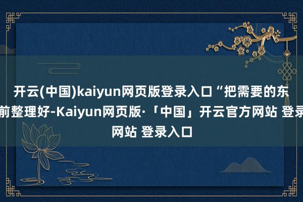 開云(中國)kaiyun網頁版登錄入口“把需要的東西提前整理好-Kaiyun網頁版·「中國」開云官方網站 登錄入口