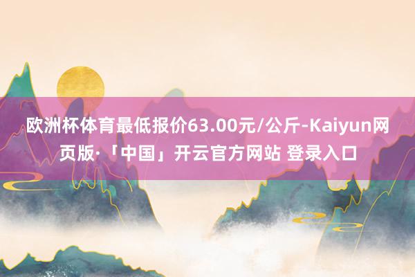 歐洲杯體育最低報價63.00元/公斤-Kaiyun網頁版·「中國」開云官方網站 登錄入口