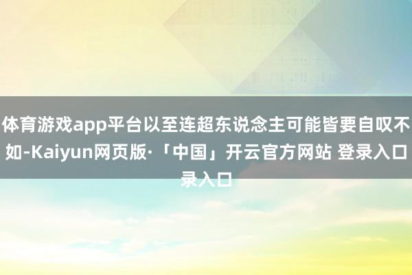 體育游戲app平臺以至連超東說念主可能皆要自嘆不如-Kaiyun網(wǎng)頁版·「中國」開云官方網(wǎng)站 登錄入口
