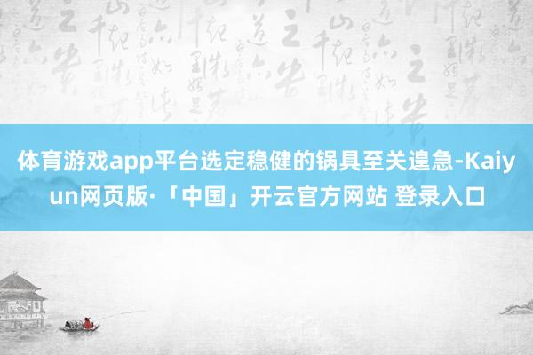體育游戲app平臺選定穩健的鍋具至關遑急-Kaiyun網頁版·「中國」開云官方網站 登錄入口