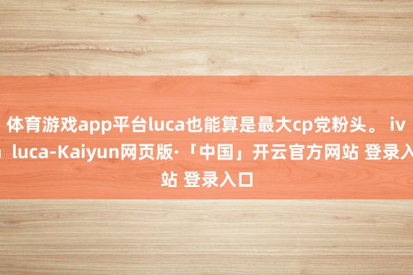 體育游戲app平臺luca也能算是最大cp黨粉頭。 ivan  luca-Kaiyun網頁版·「中國」開云官方網站 登錄入口