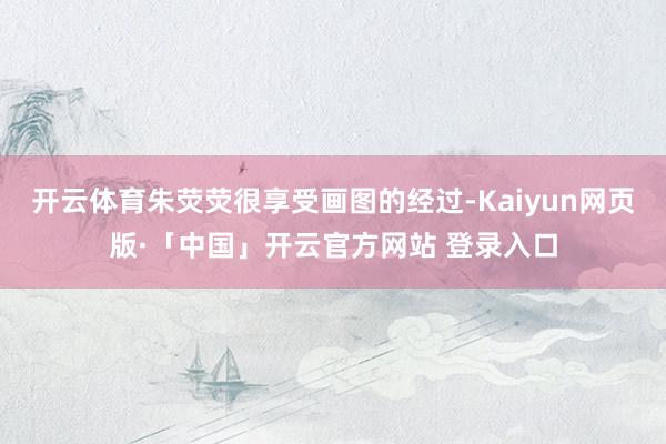 開云體育朱熒熒很享受畫圖的經(jīng)過-Kaiyun網(wǎng)頁版·「中國」開云官方網(wǎng)站 登錄入口