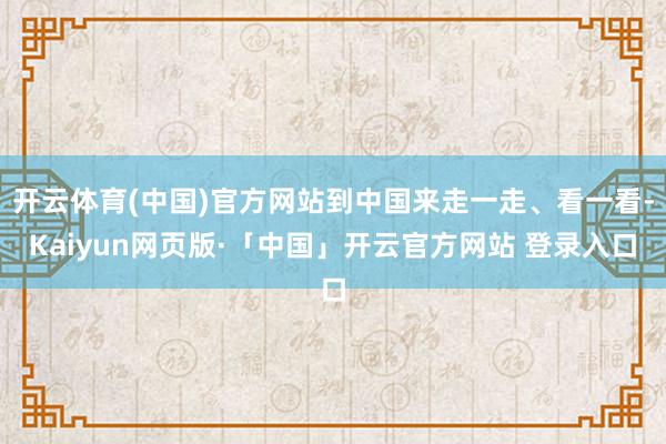開云體育(中國)官方網(wǎng)站到中國來走一走、看一看-Kaiyun網(wǎng)頁版·「中國」開云官方網(wǎng)站 登錄入口
