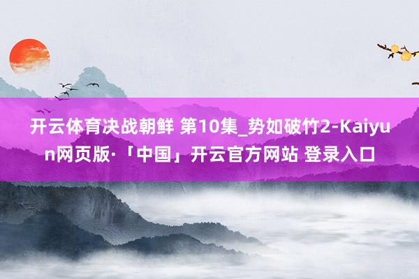 開云體育決戰朝鮮 第10集_勢如破竹2-Kaiyun網頁版·「中國」開云官方網站 登錄入口