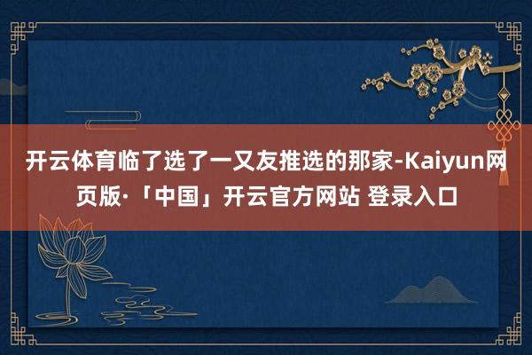 開云體育臨了選了一又友推選的那家-Kaiyun網頁版·「中國」開云官方網站 登錄入口