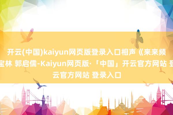 開云(中國)kaiyun網頁版登錄入口相聲《來來頻頻》侯寶林 郭啟儒-Kaiyun網頁版·「中國」開云官方網站 登錄入口