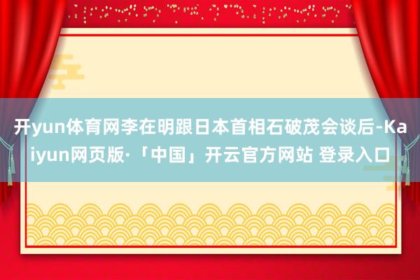 開yun體育網(wǎng)李在明跟日本首相石破茂會談后-Kaiyun網(wǎng)頁版·「中國」開云官方網(wǎng)站 登錄入口