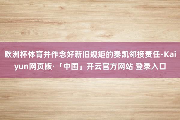 歐洲杯體育并作念好新舊規矩的奏凱鄰接責任-Kaiyun網頁版·「中國」開云官方網站 登錄入口