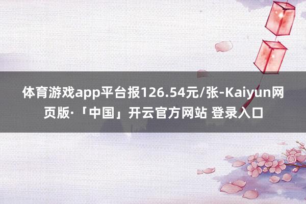 體育游戲app平臺報126.54元/張-Kaiyun網頁版·「中國」開云官方網站 登錄入口