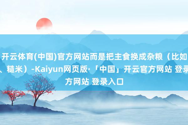 開云體育(中國)官方網站而是把主食換成雜糧（比如燕麥、糙米）-Kaiyun網頁版·「中國」開云官方網站 登錄入口