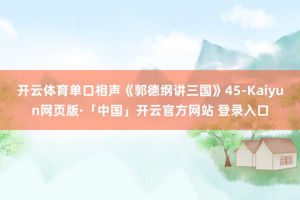 開云體育單口相聲《郭德綱講三國》45-Kaiyun網頁版·「中國」開云官方網站 登錄入口