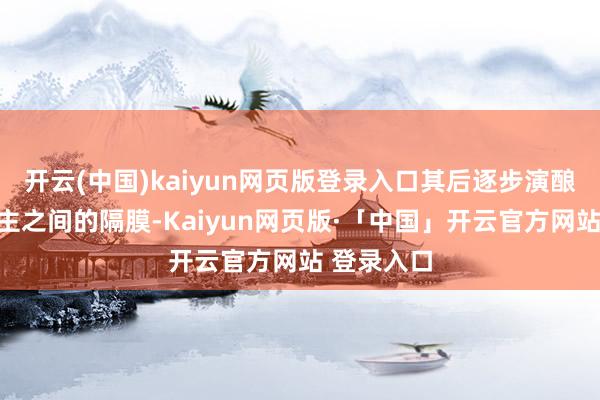 開云(中國)kaiyun網頁版登錄入口其后逐步演釀成兩東談主之間的隔膜-Kaiyun網頁版·「中國」開云官方網站 登錄入口