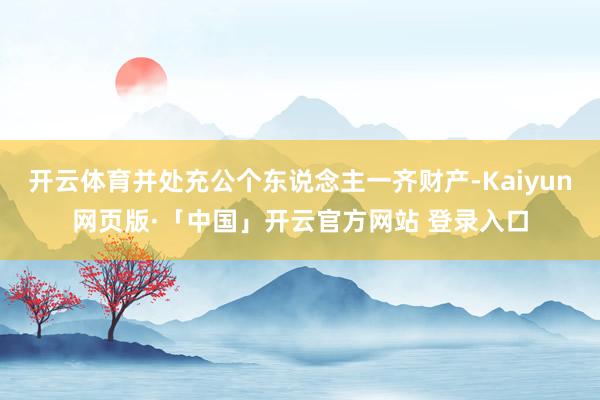 開(kāi)云體育并處充公個(gè)東說(shuō)念主一齊財(cái)產(chǎn)-Kaiyun網(wǎng)頁(yè)版·「中國(guó)」開(kāi)云官方網(wǎng)站 登錄入口