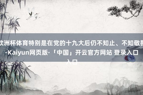 歐洲杯體育特別是在黨的十九大后仍不知止、不知敬畏-Kaiyun網(wǎng)頁版·「中國」開云官方網(wǎng)站 登錄入口