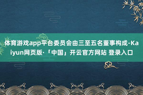 體育游戲app平臺委員會由三至五名董事構成-Kaiyun網頁版·「中國」開云官方網站 登錄入口