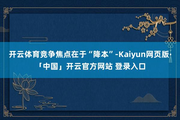 開云體育競爭焦點(diǎn)在于“降本”-Kaiyun網(wǎng)頁版·「中國」開云官方網(wǎng)站 登錄入口
