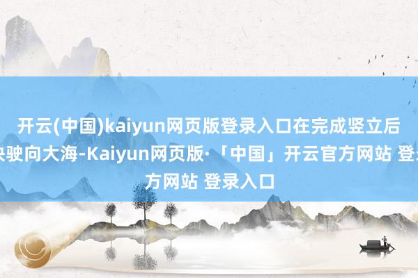 開云(中國(guó))kaiyun網(wǎng)頁(yè)版登錄入口在完成豎立后便趕快駛向大海-Kaiyun網(wǎng)頁(yè)版·「中國(guó)」開云官方網(wǎng)站 登錄入口