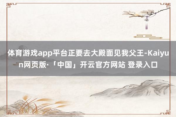 體育游戲app平臺正要去大殿面見我父王-Kaiyun網頁版·「中國」開云官方網站 登錄入口