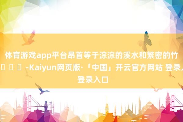 體育游戲app平臺昂首等于淙淙的溪水和繁密的竹林??-Kaiyun網頁版·「中國」開云官方網站 登錄入口