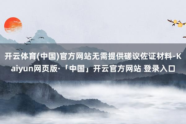 開云體育(中國)官方網站無需提供磋議佐證材料-Kaiyun網頁版·「中國」開云官方網站 登錄入口