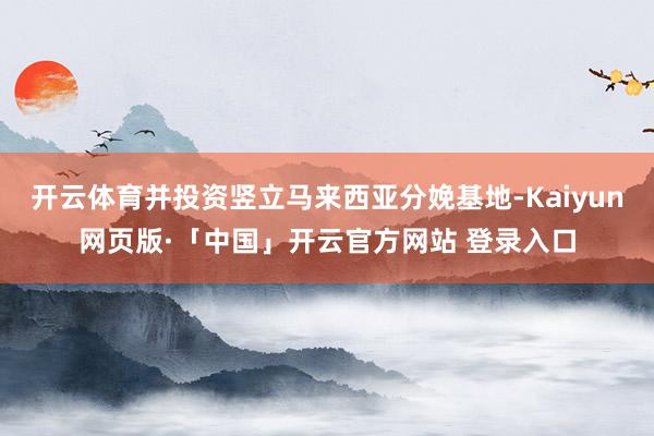 開云體育并投資豎立馬來西亞分娩基地-Kaiyun網頁版·「中國」開云官方網站 登錄入口
