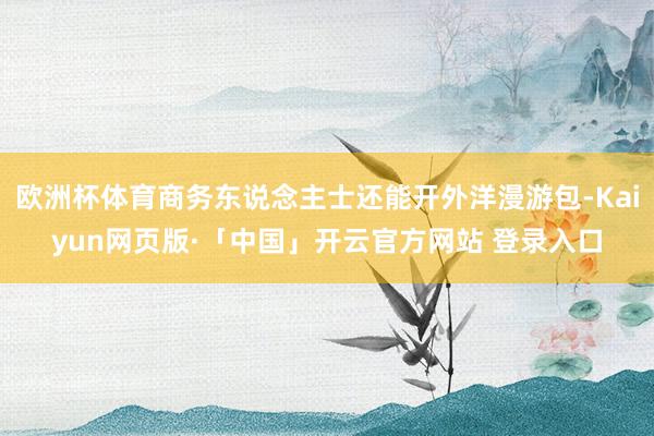 歐洲杯體育商務東說念主士還能開外洋漫游包-Kaiyun網頁版·「中國」開云官方網站 登錄入口