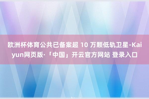 歐洲杯體育公共已備案超 10 萬顆低軌衛星-Kaiyun網頁版·「中國」開云官方網站 登錄入口