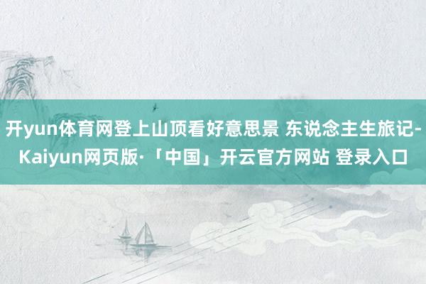 開yun體育網登上山頂看好意思景 東說念主生旅記-Kaiyun網頁版·「中國」開云官方網站 登錄入口
