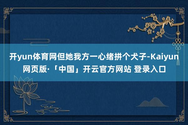 開yun體育網但她我方一心緒拼個犬子-Kaiyun網頁版·「中國」開云官方網站 登錄入口