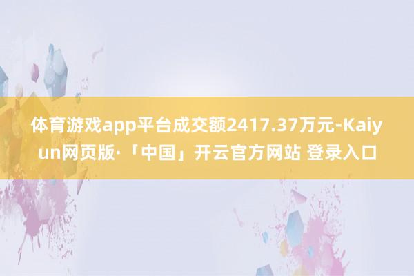 體育游戲app平臺(tái)成交額2417.37萬(wàn)元-Kaiyun網(wǎng)頁(yè)版·「中國(guó)」開(kāi)云官方網(wǎng)站 登錄入口