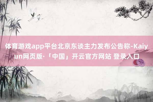 體育游戲app平臺北京東談主力發布公告稱-Kaiyun網頁版·「中國」開云官方網站 登錄入口