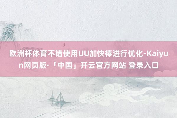 歐洲杯體育不錯使用UU加快棒進行優化-Kaiyun網頁版·「中國」開云官方網站 登錄入口