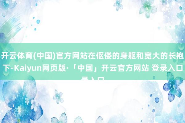 開云體育(中國)官方網站在傴僂的身軀和寬大的長袍下-Kaiyun網頁版·「中國」開云官方網站 登錄入口