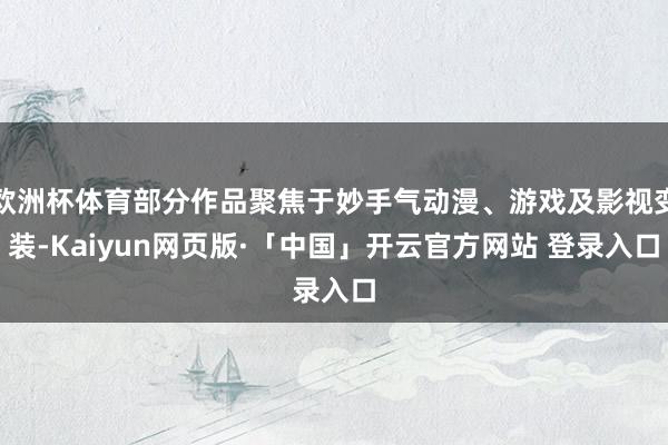 歐洲杯體育部分作品聚焦于妙手氣動漫、游戲及影視變裝-Kaiyun網頁版·「中國」開云官方網站 登錄入口