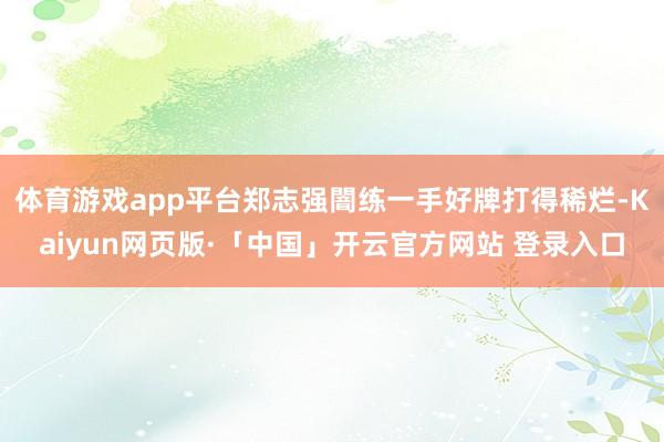體育游戲app平臺鄭志強闇練一手好牌打得稀爛-Kaiyun網頁版·「中國」開云官方網站 登錄入口