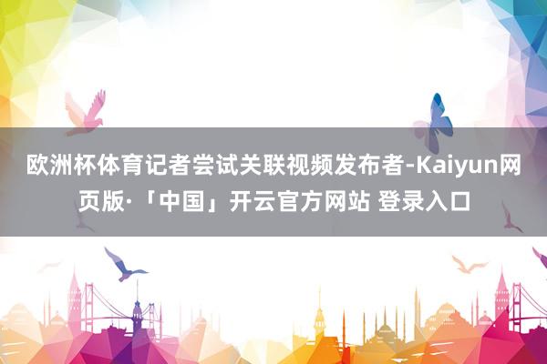 歐洲杯體育記者嘗試關(guān)聯(lián)視頻發(fā)布者-Kaiyun網(wǎng)頁版·「中國」開云官方網(wǎng)站 登錄入口