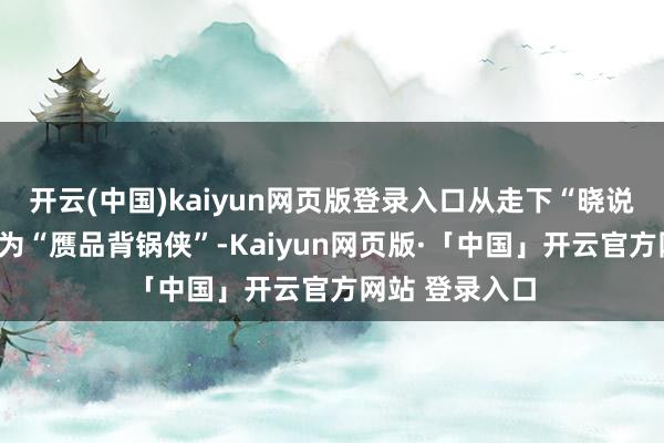 開云(中國)kaiyun網頁版登錄入口從走下“曉說”的神壇到成為“贗品背鍋俠”-Kaiyun網頁版·「中國」開云官方網站 登錄入口