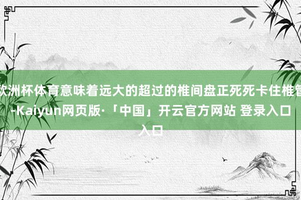 歐洲杯體育意味著遠大的超過的椎間盤正死死卡住椎管-Kaiyun網頁版·「中國」開云官方網站 登錄入口