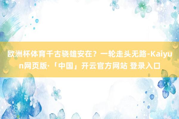 歐洲杯體育千古驍雄安在？一輪走頭無路-Kaiyun網(wǎng)頁版·「中國」開云官方網(wǎng)站 登錄入口