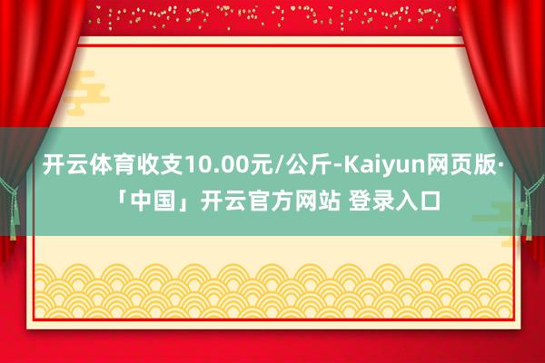 開云體育收支10.00元/公斤-Kaiyun網頁版·「中國」開云官方網站 登錄入口