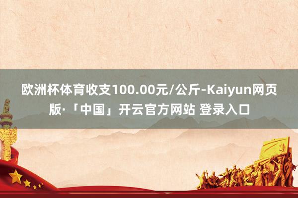 歐洲杯體育收支100.00元/公斤-Kaiyun網(wǎng)頁版·「中國」開云官方網(wǎng)站 登錄入口