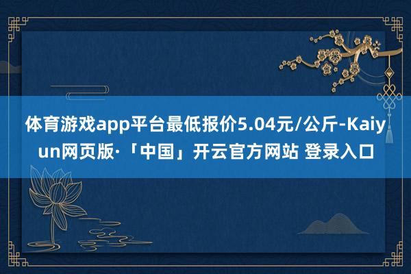 體育游戲app平臺最低報價5.04元/公斤-Kaiyun網頁版·「中國」開云官方網站 登錄入口