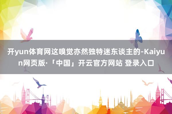 開yun體育網這嗅覺亦然獨特迷東談主的-Kaiyun網頁版·「中國」開云官方網站 登錄入口