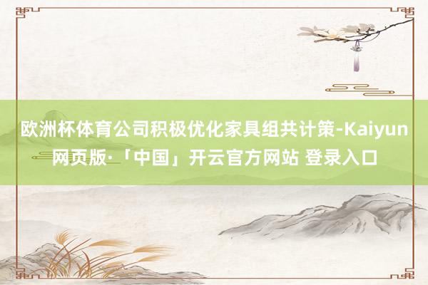 歐洲杯體育公司積極優(yōu)化家具組共計(jì)策-Kaiyun網(wǎng)頁版·「中國」開云官方網(wǎng)站 登錄入口