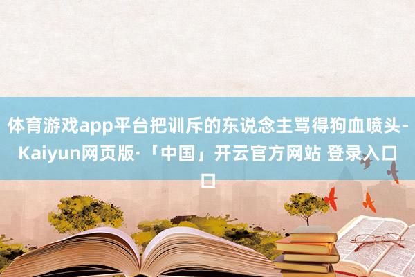 體育游戲app平臺把訓斥的東說念主罵得狗血噴頭-Kaiyun網頁版·「中國」開云官方網站 登錄入口