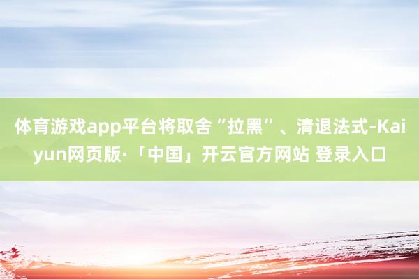 體育游戲app平臺(tái)將取舍“拉黑”、清退法式-Kaiyun網(wǎng)頁版·「中國」開云官方網(wǎng)站 登錄入口