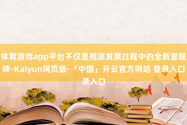 體育游戲app平臺不僅是視涯發展過程中的全新里程碑-Kaiyun網頁版·「中國」開云官方網站 登錄入口