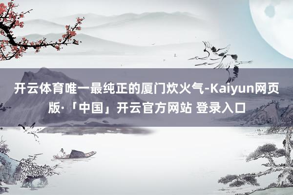 開云體育唯一最純正的廈門炊火氣-Kaiyun網頁版·「中國」開云官方網站 登錄入口