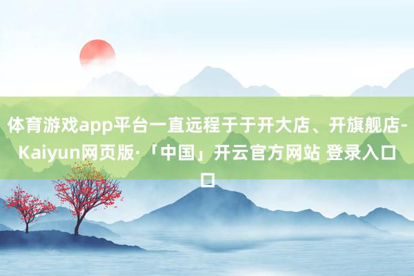 體育游戲app平臺一直遠程于于開大店、開旗艦店-Kaiyun網頁版·「中國」開云官方網站 登錄入口